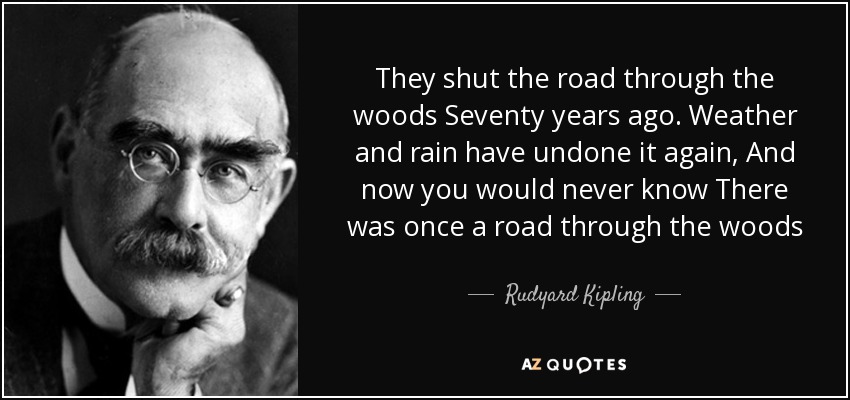 They shut the road through the woods Seventy years ago. Weather and rain have undone it again, And now you would never know There was once a road through the woods - Rudyard Kipling