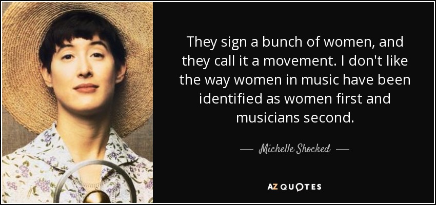 They sign a bunch of women, and they call it a movement. I don't like the way women in music have been identified as women first and musicians second. - Michelle Shocked