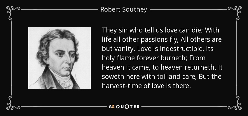 They sin who tell us love can die; With life all other passions fly, All others are but vanity. Love is indestructible, Its holy flame forever burneth; From heaven it came, to heaven returneth. It soweth here with toil and care, But the harvest-time of love is there. - Robert Southey