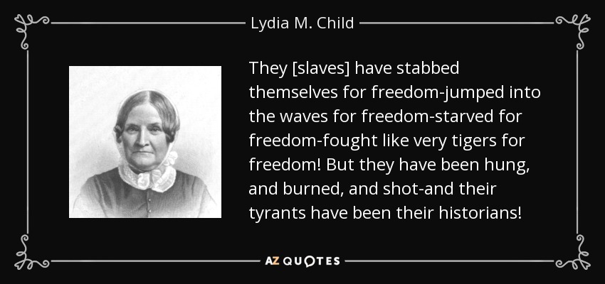 They [slaves] have stabbed themselves for freedom-jumped into the waves for freedom-starved for freedom-fought like very tigers for freedom! But they have been hung, and burned, and shot-and their tyrants have been their historians! - Lydia M. Child