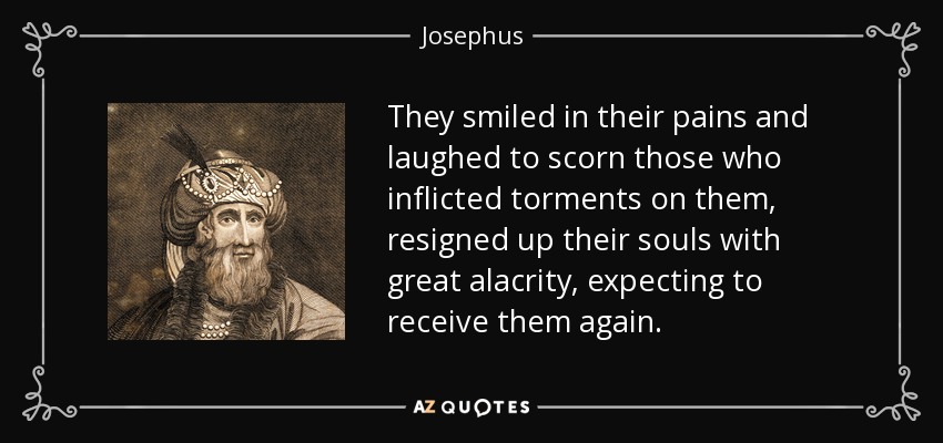 They smiled in their pains and laughed to scorn those who inflicted torments on them, resigned up their souls with great alacrity, expecting to receive them again. - Josephus