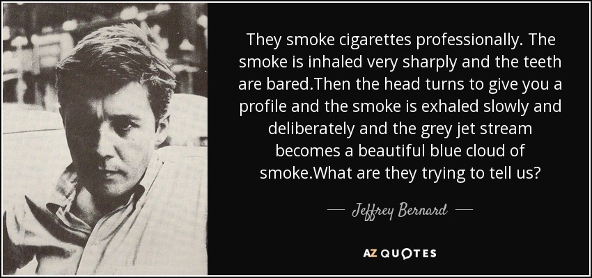 They smoke cigarettes professionally. The smoke is inhaled very sharply and the teeth are bared.Then the head turns to give you a profile and the smoke is exhaled slowly and deliberately and the grey jet stream becomes a beautiful blue cloud of smoke.What are they trying to tell us? - Jeffrey Bernard