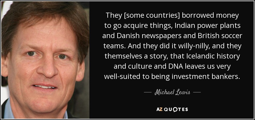 They [some countries] borrowed money to go acquire things, Indian power plants and Danish newspapers and British soccer teams. And they did it willy-nilly, and they themselves a story, that Icelandic history and culture and DNA leaves us very well-suited to being investment bankers. - Michael Lewis