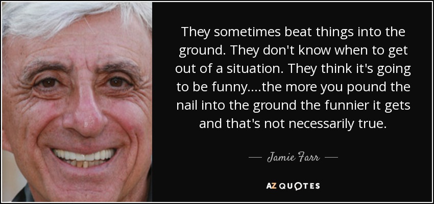 They sometimes beat things into the ground. They don't know when to get out of a situation. They think it's going to be funny....the more you pound the nail into the ground the funnier it gets and that's not necessarily true. - Jamie Farr