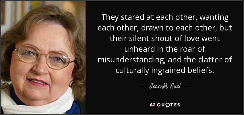 They stared at each other, wanting each other, drawn to each other, but their silent shout of love went unheard in the roar of misunderstanding, and the clatter of culturally ingrained beliefs. - Jean M. Auel