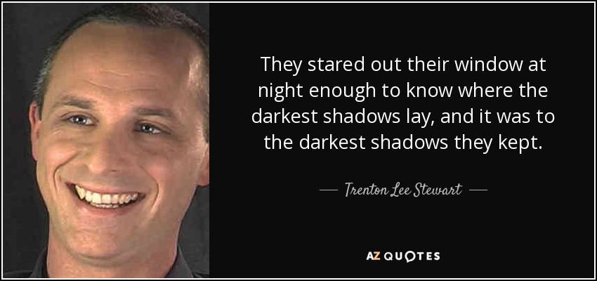 They stared out their window at night enough to know where the darkest shadows lay, and it was to the darkest shadows they kept. - Trenton Lee Stewart