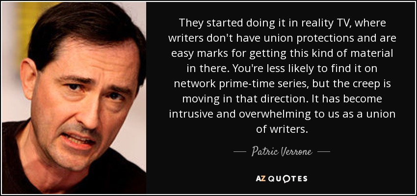They started doing it in reality TV, where writers don't have union protections and are easy marks for getting this kind of material in there. You're less likely to find it on network prime-time series, but the creep is moving in that direction. It has become intrusive and overwhelming to us as a union of writers. - Patric Verrone