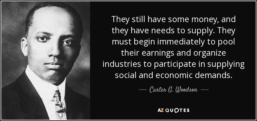 They still have some money, and they have needs to supply. They must begin immediately to pool their earnings and organize industries to participate in supplying social and economic demands. - Carter G. Woodson
