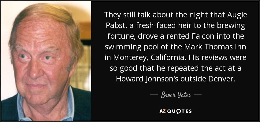 They still talk about the night that Augie Pabst, a fresh-faced heir to the brewing fortune, drove a rented Falcon into the swimming pool of the Mark Thomas Inn in Monterey, California. His reviews were so good that he repeated the act at a Howard Johnson's outside Denver. - Brock Yates