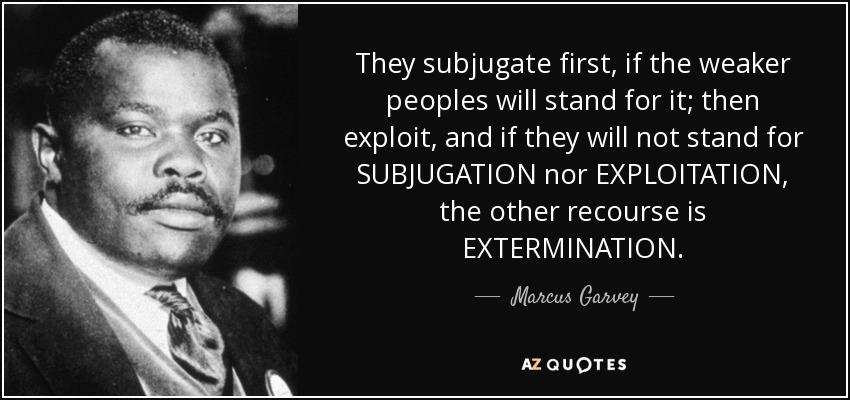 They subjugate first, if the weaker peoples will stand for it; then exploit, and if they will not stand for SUBJUGATION nor EXPLOITATION, the other recourse is EXTERMINATION. - Marcus Garvey