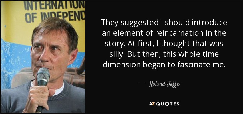 They suggested I should introduce an element of reincarnation in the story. At first, I thought that was silly. But then, this whole time dimension began to fascinate me. - Roland Joffe