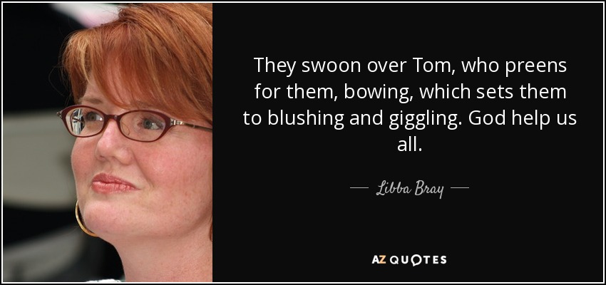They swoon over Tom, who preens for them, bowing, which sets them to blushing and giggling. God help us all. - Libba Bray