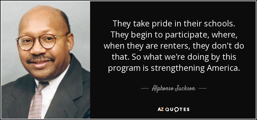 They take pride in their schools. They begin to participate, where, when they are renters, they don't do that. So what we're doing by this program is strengthening America. - Alphonso Jackson