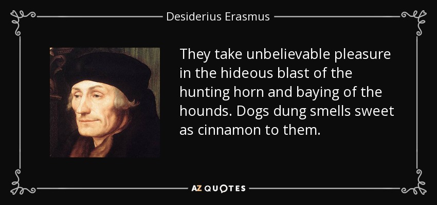 They take unbelievable pleasure in the hideous blast of the hunting horn and baying of the hounds. Dogs dung smells sweet as cinnamon to them. - Desiderius Erasmus
