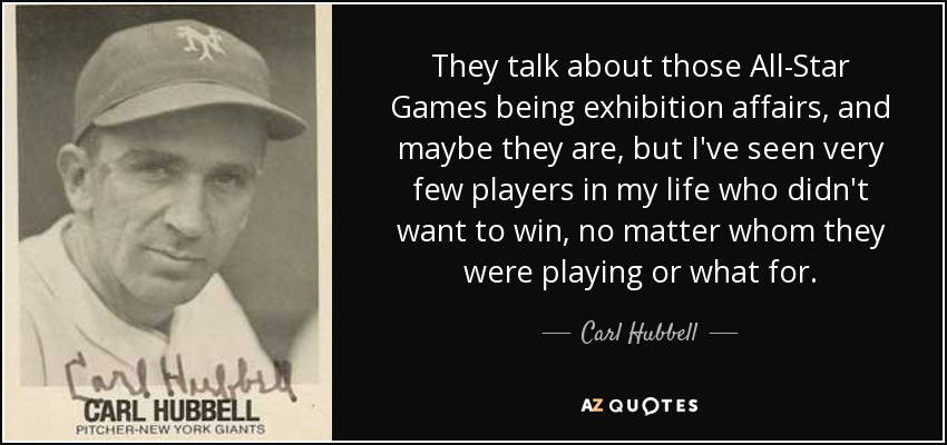 They talk about those All-Star Games being exhibition affairs, and maybe they are, but I've seen very few players in my life who didn't want to win, no matter whom they were playing or what for. - Carl Hubbell