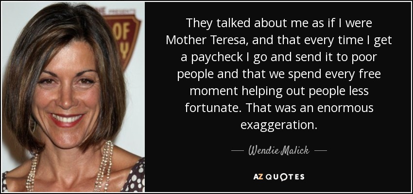 They talked about me as if I were Mother Teresa, and that every time I get a paycheck I go and send it to poor people and that we spend every free moment helping out people less fortunate. That was an enormous exaggeration. - Wendie Malick