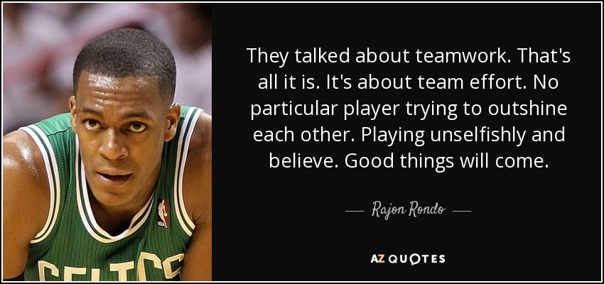 They talked about teamwork. That's all it is. It's about team effort. No particular player trying to outshine each other. Playing unselfishly and believe. Good things will come. - Rajon Rondo