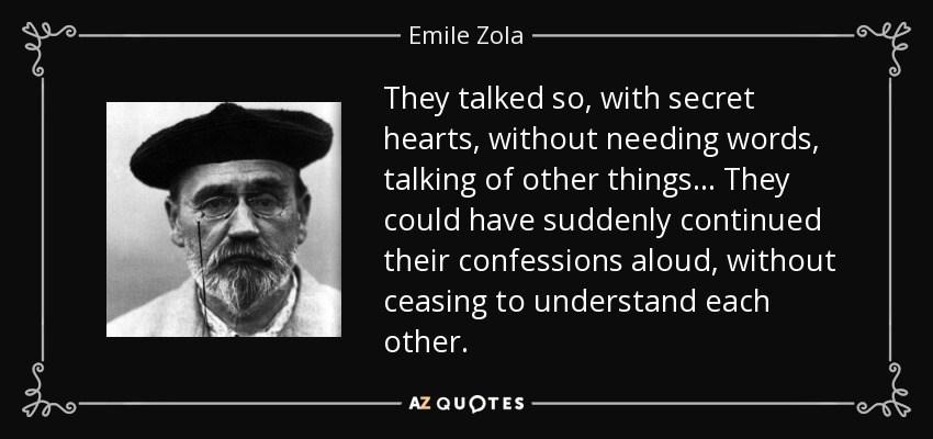 They talked so, with secret hearts, without needing words, talking of other things... They could have suddenly continued their confessions aloud, without ceasing to understand each other. - Emile Zola
