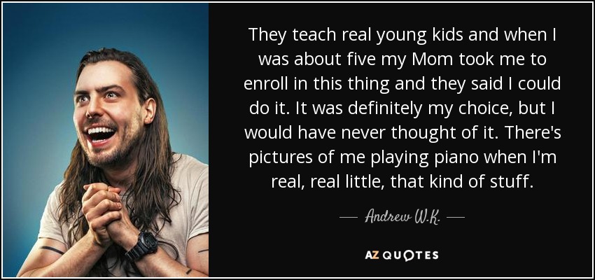 They teach real young kids and when I was about five my Mom took me to enroll in this thing and they said I could do it. It was definitely my choice, but I would have never thought of it. There's pictures of me playing piano when I'm real, real little, that kind of stuff. - Andrew W.K.