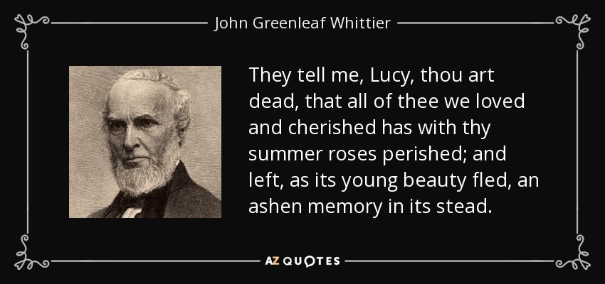 They tell me, Lucy, thou art dead, that all of thee we loved and cherished has with thy summer roses perished; and left, as its young beauty fled, an ashen memory in its stead. - John Greenleaf Whittier