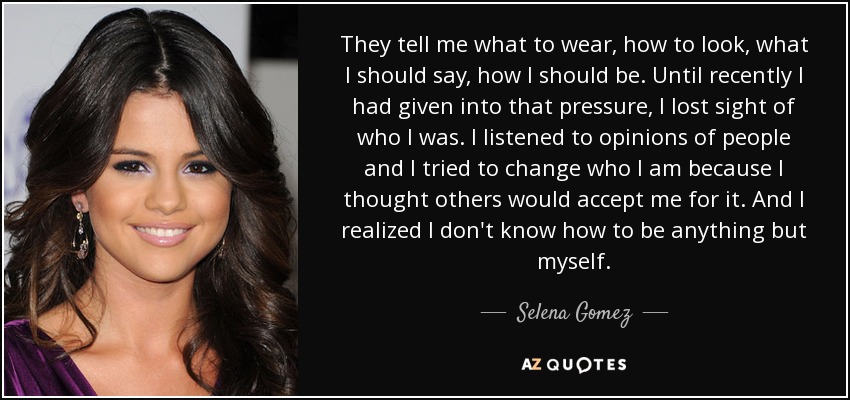 They tell me what to wear, how to look, what I should say, how I should be. Until recently I had given into that pressure, I lost sight of who I was. I listened to opinions of people and I tried to change who I am because I thought others would accept me for it. And I realized I don't know how to be anything but myself. - Selena Gomez