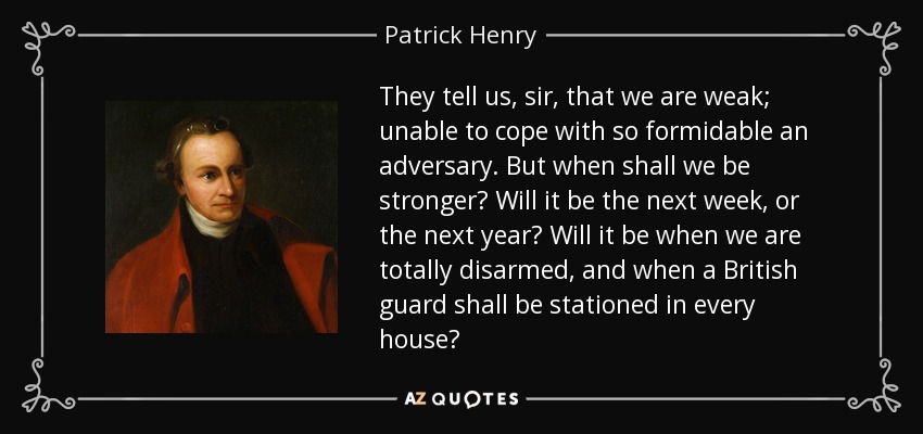 They tell us, sir, that we are weak; unable to cope with so formidable an adversary. But when shall we be stronger? Will it be the next week, or the next year? Will it be when we are totally disarmed, and when a British guard shall be stationed in every house? - Patrick Henry