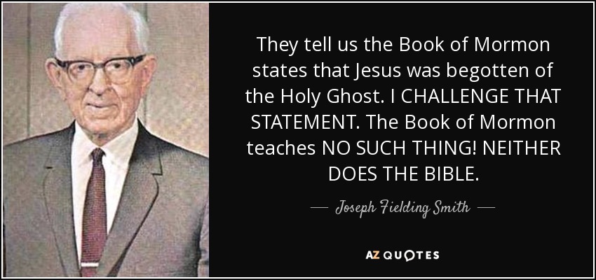 They tell us the Book of Mormon states that Jesus was begotten of the Holy Ghost. I CHALLENGE THAT STATEMENT. The Book of Mormon teaches NO SUCH THING! NEITHER DOES THE BIBLE. - Joseph Fielding Smith