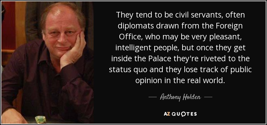 They tend to be civil servants, often diplomats drawn from the Foreign Office, who may be very pleasant, intelligent people, but once they get inside the Palace they're riveted to the status quo and they lose track of public opinion in the real world. - Anthony Holden