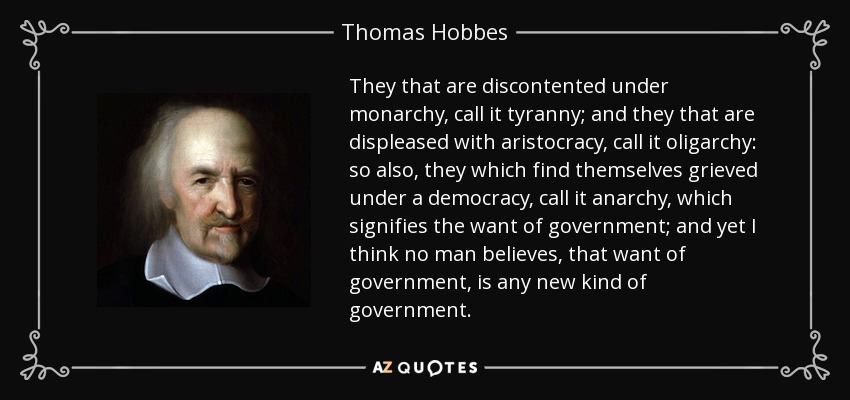 They that are discontented under monarchy, call it tyranny; and they that are displeased with aristocracy, call it oligarchy: so also, they which find themselves grieved under a democracy, call it anarchy, which signifies the want of government; and yet I think no man believes, that want of government, is any new kind of government. - Thomas Hobbes