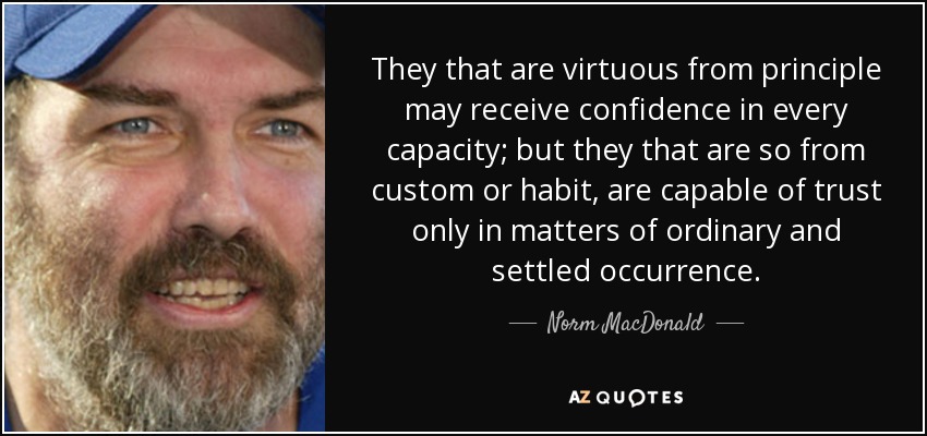 They that are virtuous from principle may receive confidence in every capacity; but they that are so from custom or habit, are capable of trust only in matters of ordinary and settled occurrence. - Norm MacDonald