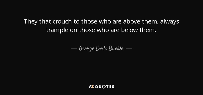 They that crouch to those who are above them, always trample on those who are below them. - George Earle Buckle