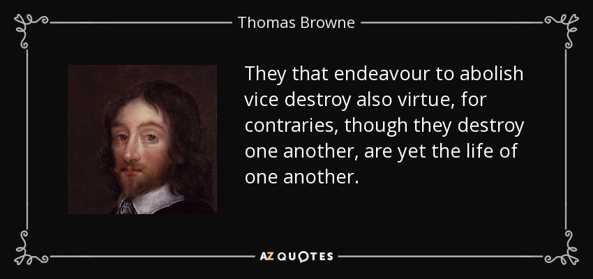 They that endeavour to abolish vice destroy also virtue, for contraries, though they destroy one another, are yet the life of one another. - Thomas Browne