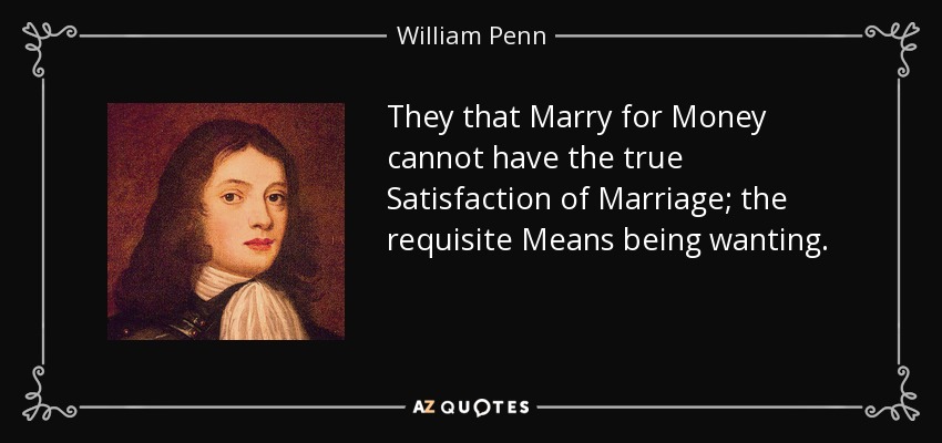 They that Marry for Money cannot have the true Satisfaction of Marriage; the requisite Means being wanting. - William Penn