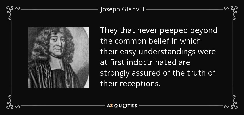 They that never peeped beyond the common belief in which their easy understandings were at first indoctrinated are strongly assured of the truth of their receptions. - Joseph Glanvill