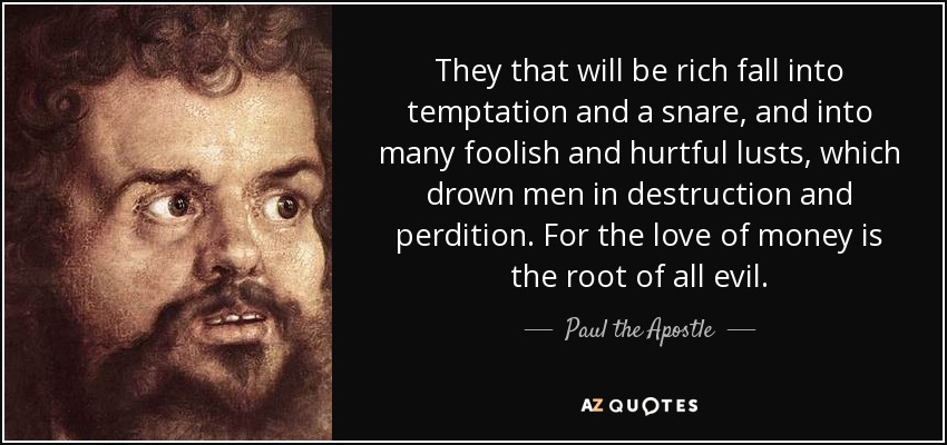 They that will be rich fall into temptation and a snare, and into many foolish and hurtful lusts, which drown men in destruction and perdition. For the love of money is the root of all evil. - Paul the Apostle