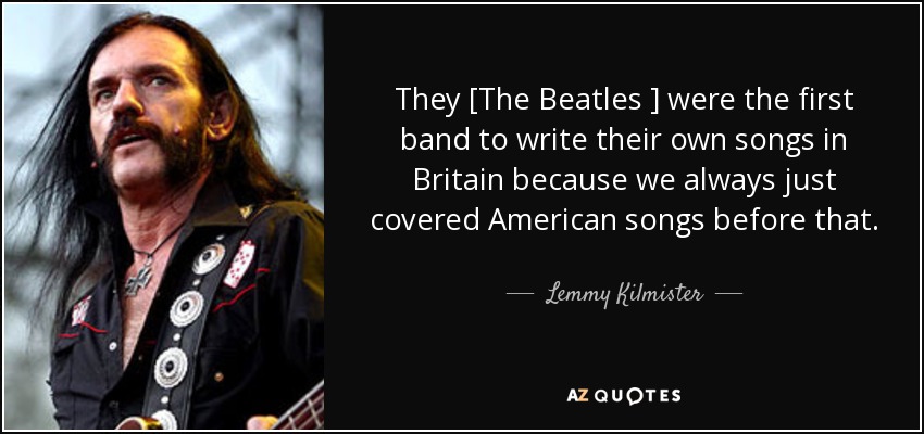 They [The Beatles ] were the first band to write their own songs in Britain because we always just covered American songs before that. - Lemmy Kilmister