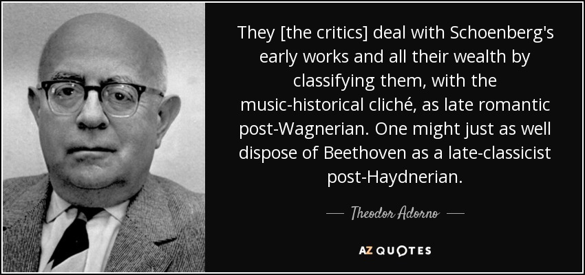 They [the critics] deal with Schoenberg's early works and all their wealth by classifying them, with the music-historical cliché, as late romantic post-Wagnerian. One might just as well dispose of Beethoven as a late-classicist post-Haydnerian. - Theodor Adorno