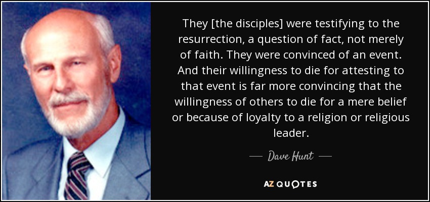 They [the disciples] were testifying to the resurrection, a question of fact, not merely of faith. They were convinced of an event. And their willingness to die for attesting to that event is far more convincing that the willingness of others to die for a mere belief or because of loyalty to a religion or religious leader. - Dave Hunt