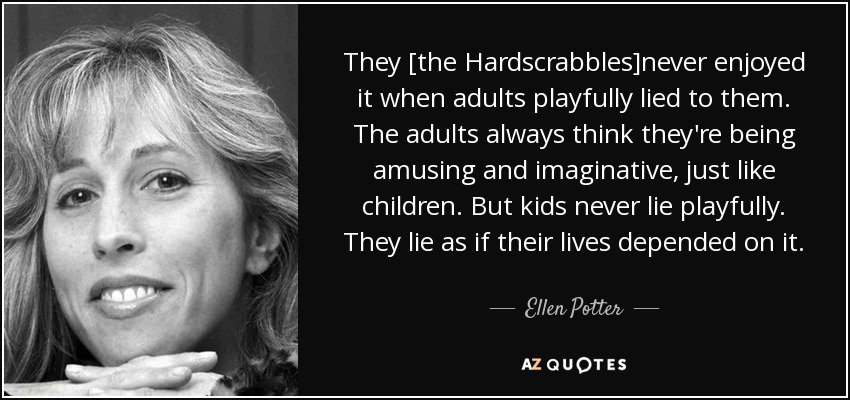 They [the Hardscrabbles]never enjoyed it when adults playfully lied to them. The adults always think they're being amusing and imaginative, just like children. But kids never lie playfully. They lie as if their lives depended on it. - Ellen Potter