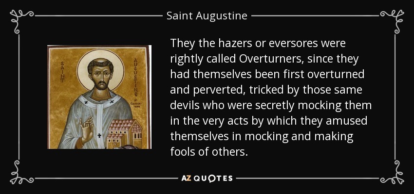 They the hazers or eversores were rightly called Overturners, since they had themselves been first overturned and perverted, tricked by those same devils who were secretly mocking them in the very acts by which they amused themselves in mocking and making fools of others. - Saint Augustine