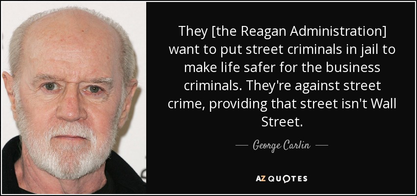 They [the Reagan Administration] want to put street criminals in jail to make life safer for the business criminals. They're against street crime, providing that street isn't Wall Street. - George Carlin