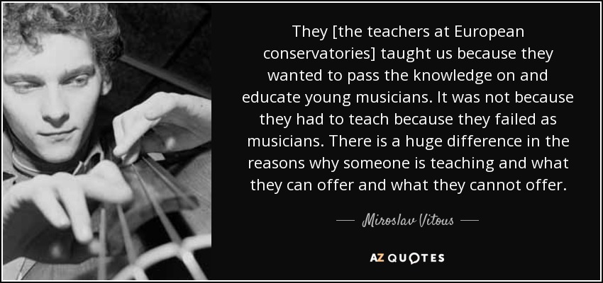 They [the teachers at European conservatories] taught us because they wanted to pass the knowledge on and educate young musicians. It was not because they had to teach because they failed as musicians. There is a huge difference in the reasons why someone is teaching and what they can offer and what they cannot offer. - Miroslav Vitous