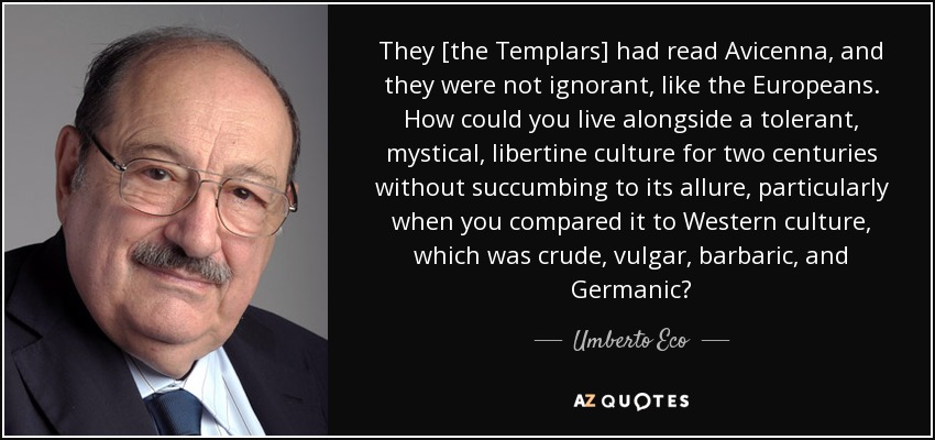 They [the Templars] had read Avicenna, and they were not ignorant, like the Europeans. How could you live alongside a tolerant, mystical, libertine culture for two centuries without succumbing to its allure, particularly when you compared it to Western culture, which was crude, vulgar, barbaric, and Germanic? - Umberto Eco