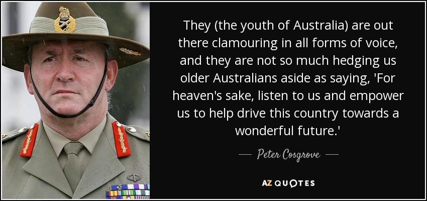 They (the youth of Australia) are out there clamouring in all forms of voice, and they are not so much hedging us older Australians aside as saying, 'For heaven's sake, listen to us and empower us to help drive this country towards a wonderful future.' - Peter Cosgrove