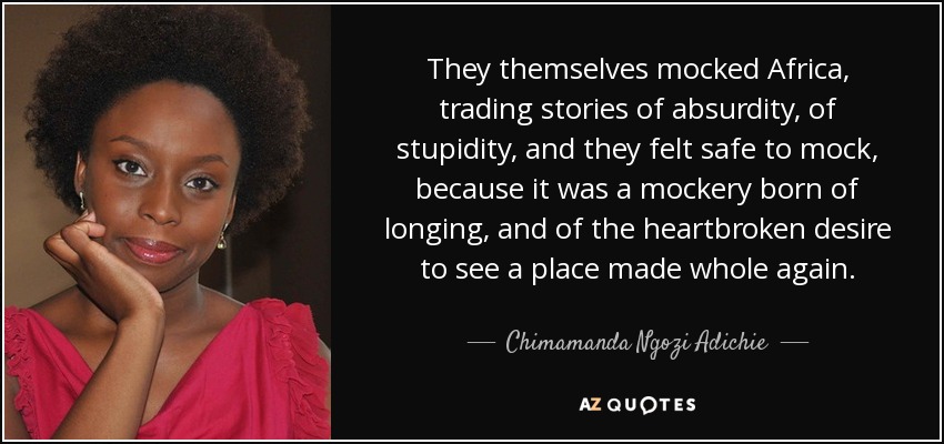 They themselves mocked Africa, trading stories of absurdity, of stupidity, and they felt safe to mock, because it was a mockery born of longing, and of the heartbroken desire to see a place made whole again. - Chimamanda Ngozi Adichie