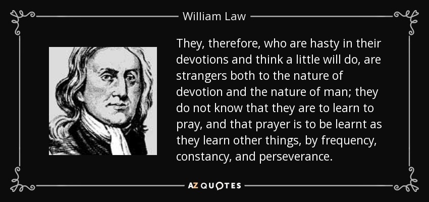 They, therefore, who are hasty in their devotions and think a little will do, are strangers both to the nature of devotion and the nature of man; they do not know that they are to learn to pray, and that prayer is to be learnt as they learn other things, by frequency, constancy, and perseverance. - William Law