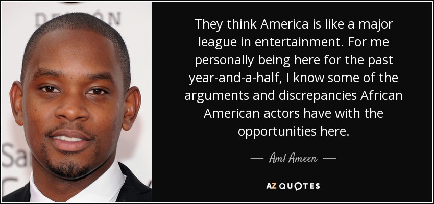 They think America is like a major league in entertainment. For me personally being here for the past year-and-a-half, I know some of the arguments and discrepancies African American actors have with the opportunities here. - Aml Ameen