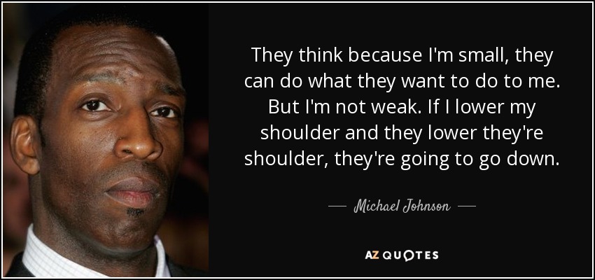 They think because I'm small, they can do what they want to do to me. But I'm not weak. If I lower my shoulder and they lower they're shoulder, they're going to go down. - Michael Johnson