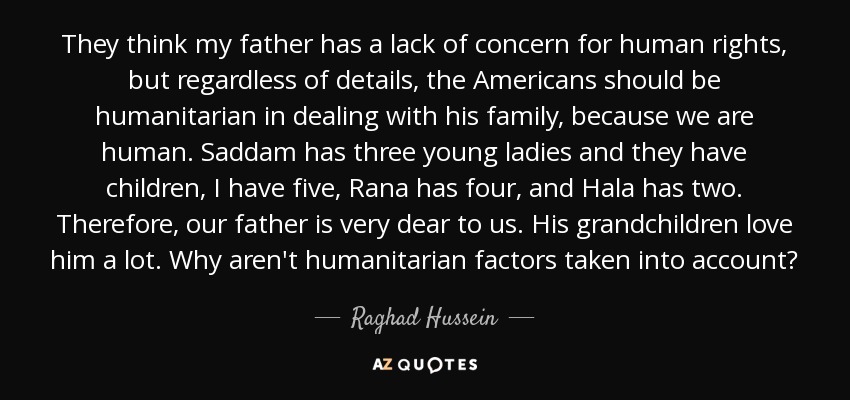 They think my father has a lack of concern for human rights, but regardless of details, the Americans should be humanitarian in dealing with his family, because we are human. Saddam has three young ladies and they have children, I have five, Rana has four, and Hala has two. Therefore, our father is very dear to us. His grandchildren love him a lot. Why aren't humanitarian factors taken into account? - Raghad Hussein