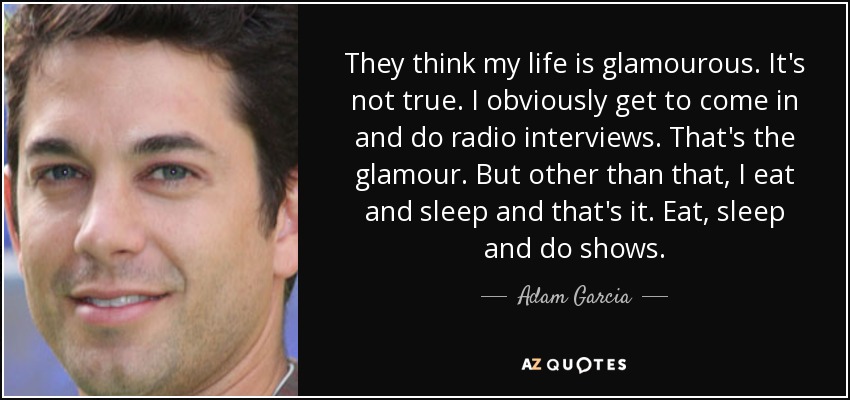 They think my life is glamourous. It's not true. I obviously get to come in and do radio interviews. That's the glamour. But other than that, I eat and sleep and that's it. Eat, sleep and do shows. - Adam Garcia